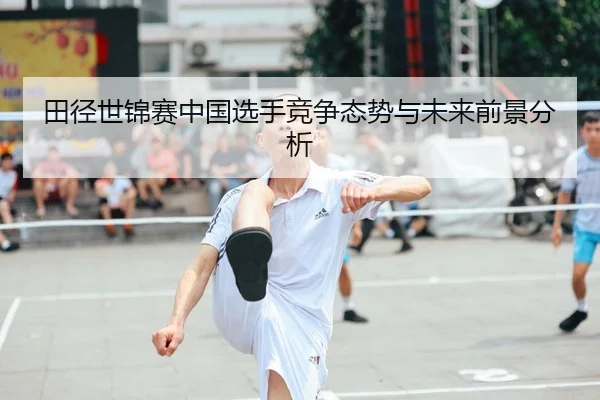 田径世锦赛中国选手竞争态势与未来前景分析